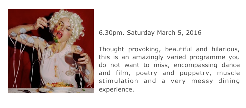 ￼
FESTIVAL OF OTHER ARTS:
ART THAT MOVES
6.30pm. Saturday March 5, 2016
Workshop Arts Centre, Sydney
Thought provoking, beautiful and hilarious, this is an amazingly varied programme you do not want to miss, encompassing dance and film, poetry and puppetry, muscle stimulation and a very messy dining experience. 