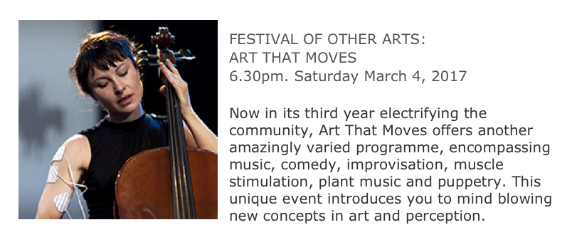 ￼
FESTIVAL OF OTHER ARTS:
ART THAT MOVES
6.30pm. Saturday March 4, 2017
Workshop Arts Centre, Sydney
Now in its third year electrifying the community, Art That Moves offers another amazingly varied programme, encompassing music, comedy, improvisation, muscle stimulation, plant music and puppetry. This unique event introduces you to mind blowing new concepts in art and perception.